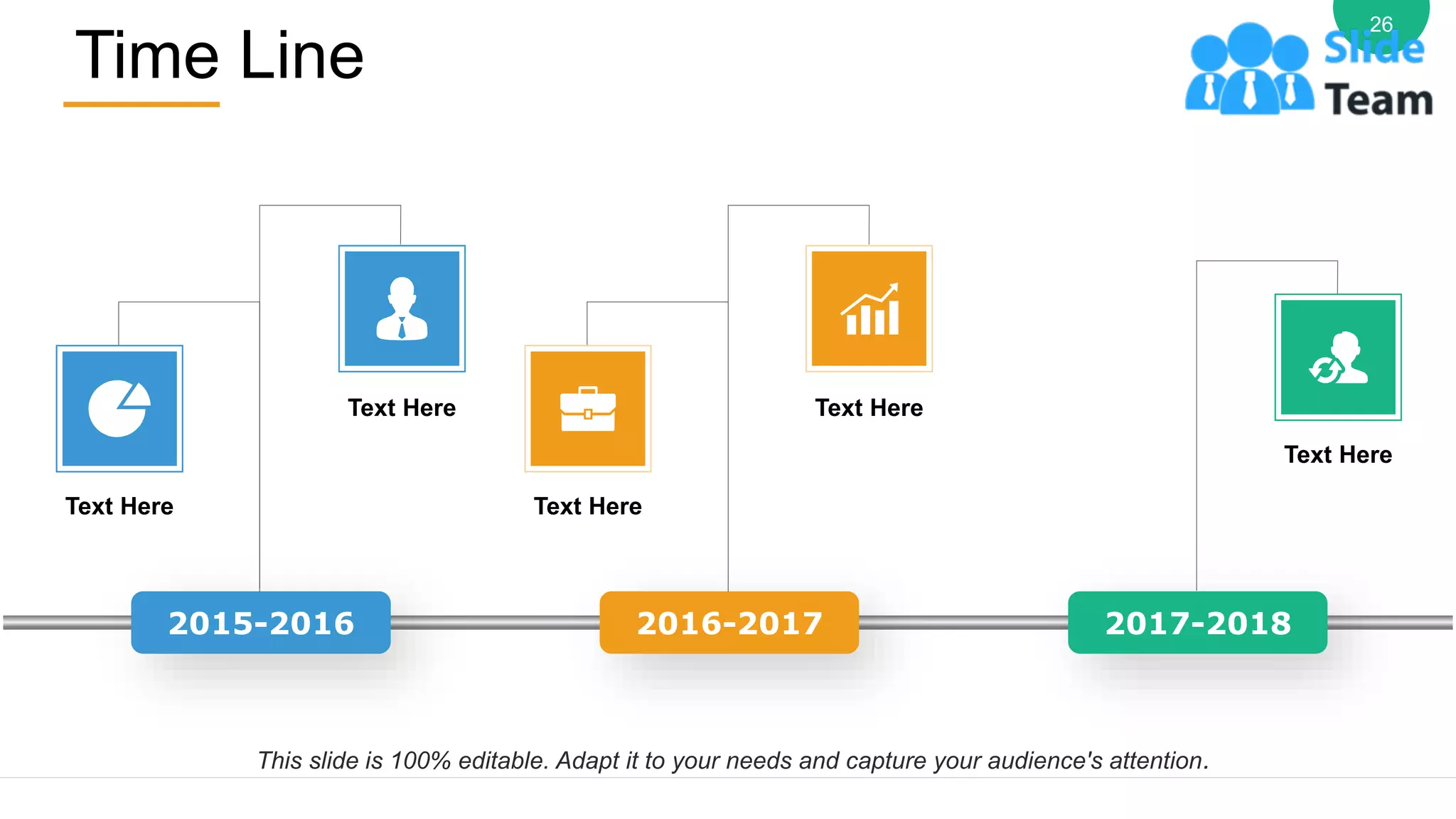 Time Line
26
2015-2016 2016-2017 2017-2018
Text Here
Text Here
Text Here
Text Here
Text Here
This slide is 100% editable. Adapt it to your needs and capture your audience's attention.
 