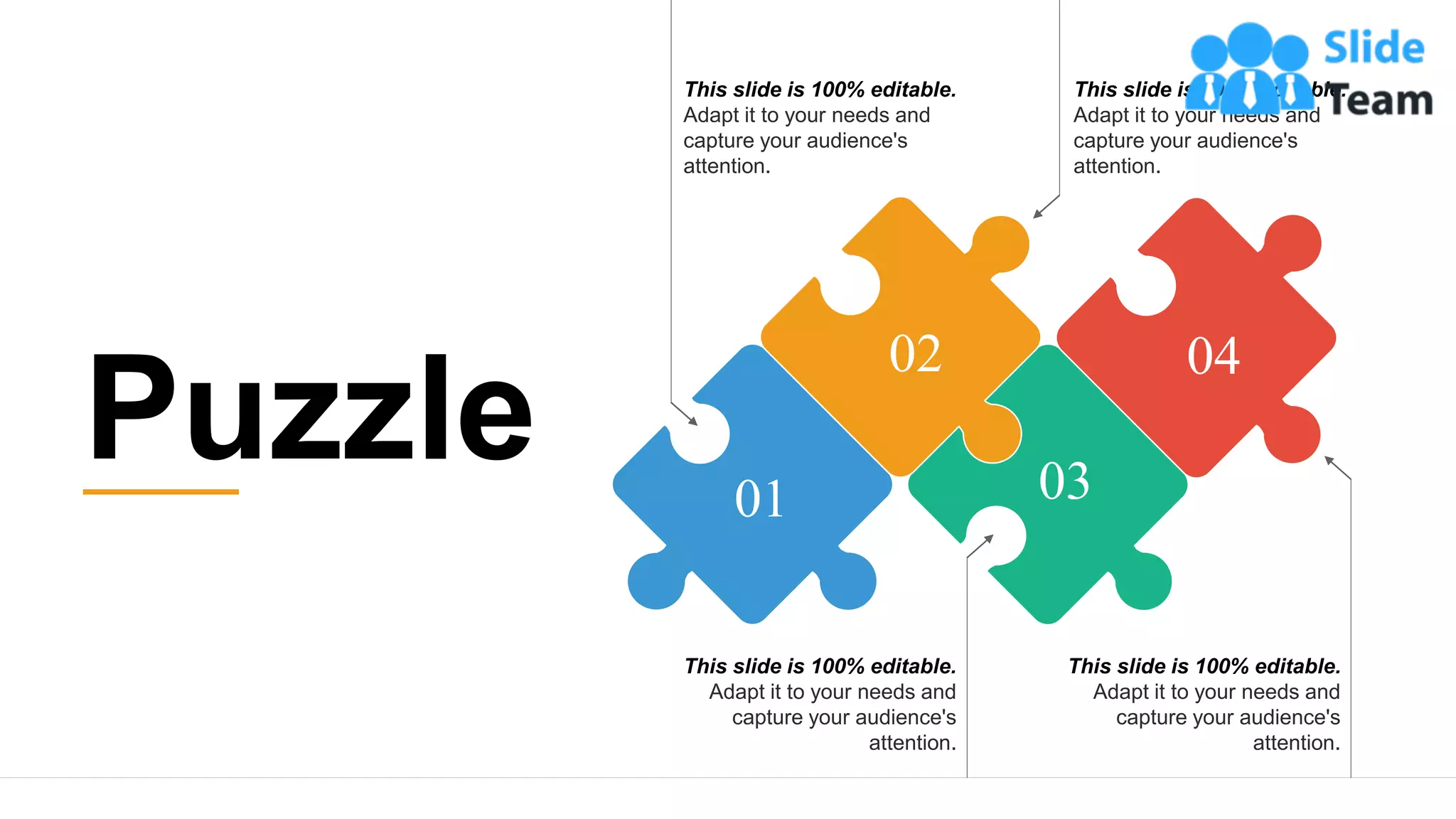 28
This slide is 100% editable.
Adapt it to your needs and
capture your audience's
attention.
This slide is 100% editable.
Adapt it to your needs and
capture your audience's
attention.
This slide is 100% editable.
Adapt it to your needs and
capture your audience's
attention.
This slide is 100% editable.
Adapt it to your needs and
capture your audience's
attention.
01
02 04
03
Puzzle
 