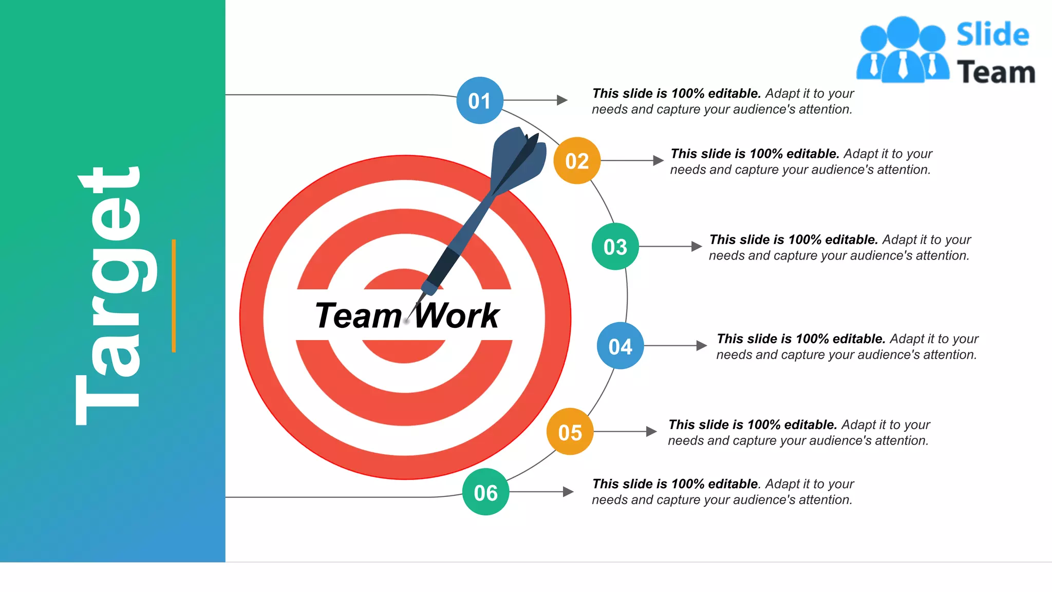 29
Team Work
01 This slide is 100% editable. Adapt it to your
needs and capture your audience's attention.
06
This slide is 100% editable. Adapt it to your
needs and capture your audience's attention.
05
This slide is 100% editable. Adapt it to your
needs and capture your audience's attention.
04
This slide is 100% editable. Adapt it to your
needs and capture your audience's attention.
03 This slide is 100% editable. Adapt it to your
needs and capture your audience's attention.
02 This slide is 100% editable. Adapt it to your
needs and capture your audience's attention.
Target
 