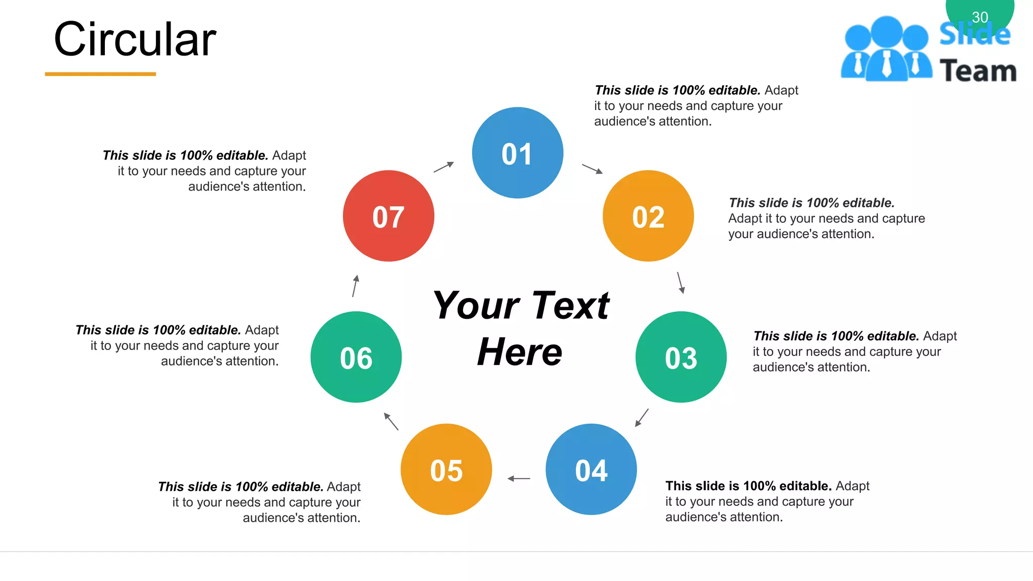 Circular
30
This slide is 100% editable. Adapt
it to your needs and capture your
audience's attention.
This slide is 100% editable.
Adapt it to your needs and capture
your audience's attention.
This slide is 100% editable. Adapt
it to your needs and capture your
audience's attention.
This slide is 100% editable. Adapt
it to your needs and capture your
audience's attention.
This slide is 100% editable. Adapt
it to your needs and capture your
audience's attention.
This slide is 100% editable. Adapt
it to your needs and capture your
audience's attention.
This slide is 100% editable. Adapt
it to your needs and capture your
audience's attention.
Your Text
Here
01
02
03
04
05
06
07
 