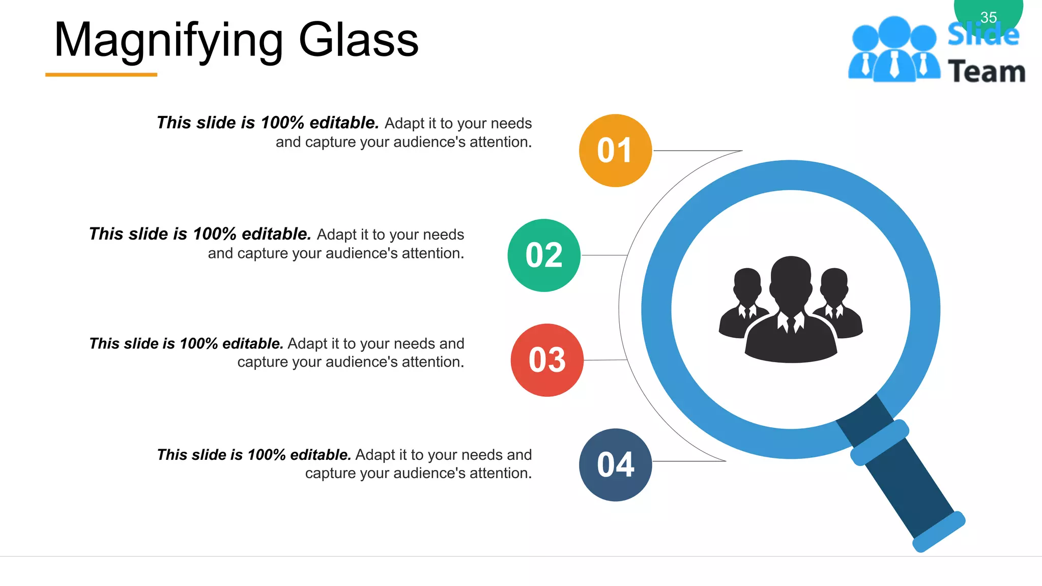 Magnifying Glass
35
This slide is 100% editable. Adapt it to your needs
and capture your audience's attention.
This slide is 100% editable. Adapt it to your needs
and capture your audience's attention.
This slide is 100% editable. Adapt it to your needs and
capture your audience's attention.
This slide is 100% editable. Adapt it to your needs and
capture your audience's attention.
01
02
03
04
 