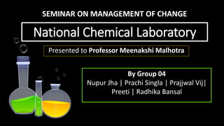 National Chemical Laboratory
Presented to Professor Meenakshi Malhotra
By Group 04
Nupur Jha | Prachi Singla | Prajjwal Vij|
Preeti | Radhika Bansal
SEMINAR ON MANAGEMENT OF CHANGE
 