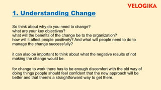 1. Understanding Change
So think about why do you need to change?
what are your key objectives?
what will the benefits of the change be to the organization?
how will it affect people positively? And what will people need to do to
manage the change successfully?
it can also be important to think about what the negative results of not
making the change would be.
for change to work there has to be enough discomfort with the old way of
doing things people should feel confident that the new approach will be
better and that there's a straightforward way to get there.
 