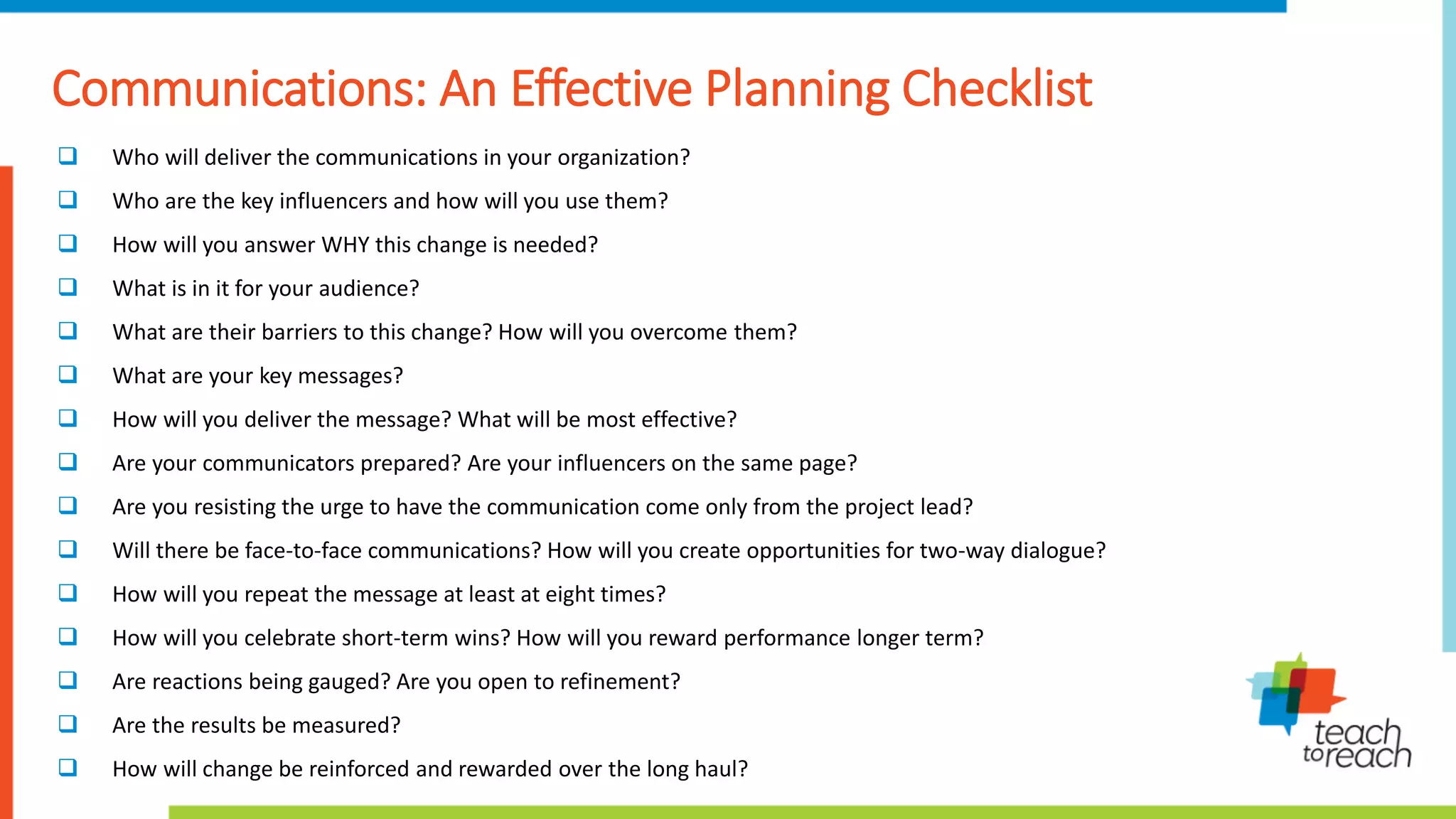 Communications: An Effective Planning Checklist
 Who will deliver the communications in your organization?
 Who are the key influencers and how will you use them?
 How will you answer WHY this change is needed?
 What is in it for your audience?
 What are their barriers to this change? How will you overcome them?
 What are your key messages?
 How will you deliver the message? What will be most effective?
 Are your communicators prepared? Are your influencers on the same page?
 Are you resisting the urge to have the communication come only from the project lead?
 Will there be face-to-face communications? How will you create opportunities for two-way dialogue?
 How will you repeat the message at least at eight times?
 How will you celebrate short-term wins? How will you reward performance longer term?
 Are reactions being gauged? Are you open to refinement?
 Are the results be measured?
 How will change be reinforced and rewarded over the long haul?
 