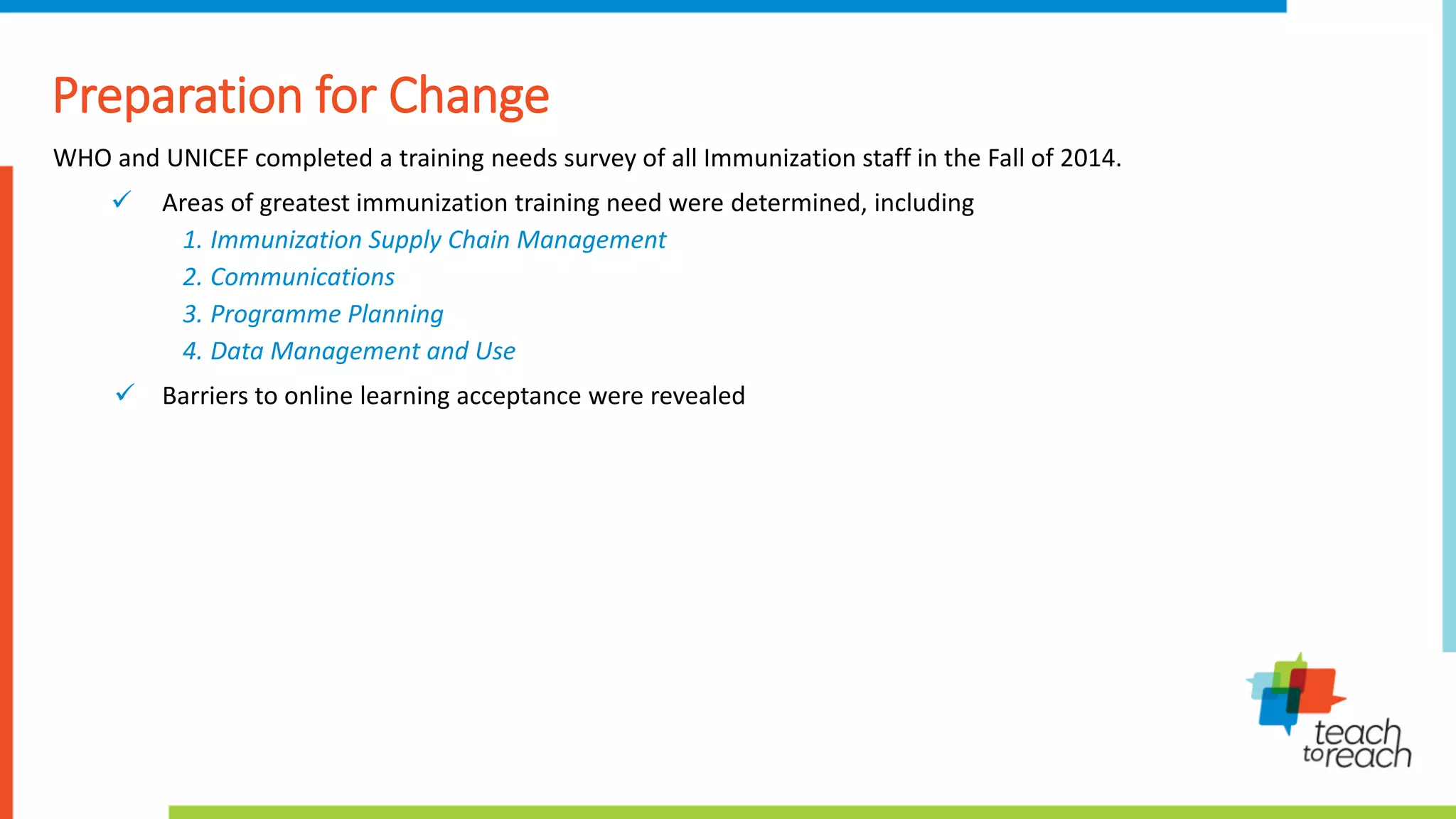 Preparation for Change
WHO and UNICEF completed a training needs survey of all Immunization staff in the Fall of 2014.
 Areas of greatest immunization training need were determined, including
1. Immunization Supply Chain Management
2. Communications
3. Programme Planning
4. Data Management and Use
 Barriers to online learning acceptance were revealed
 