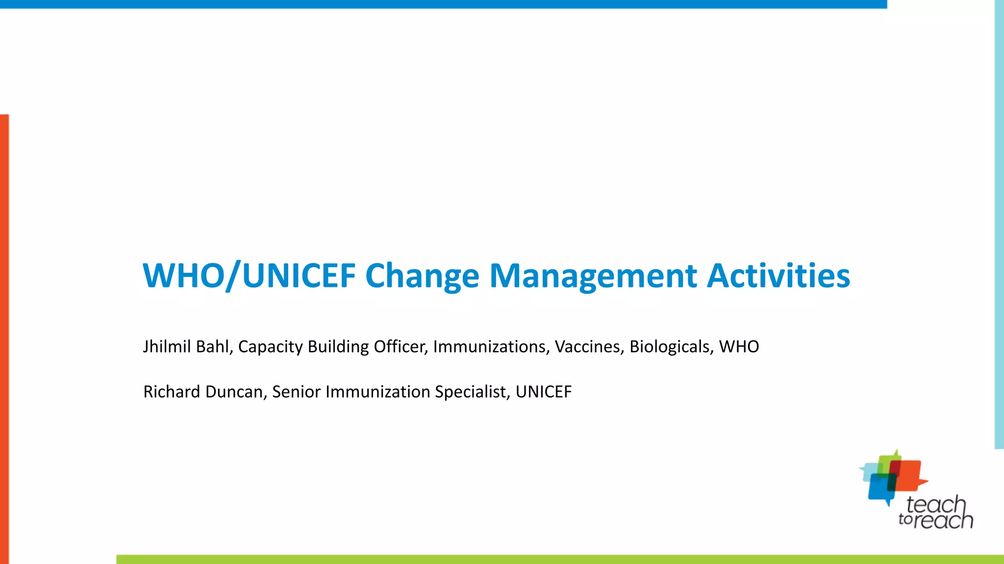 WHO/UNICEF Change Management Activities
Jhilmil Bahl, Capacity Building Officer, Immunizations, Vaccines, Biologicals, WHO
Richard Duncan, Senior Immunization Specialist, UNICEF
 