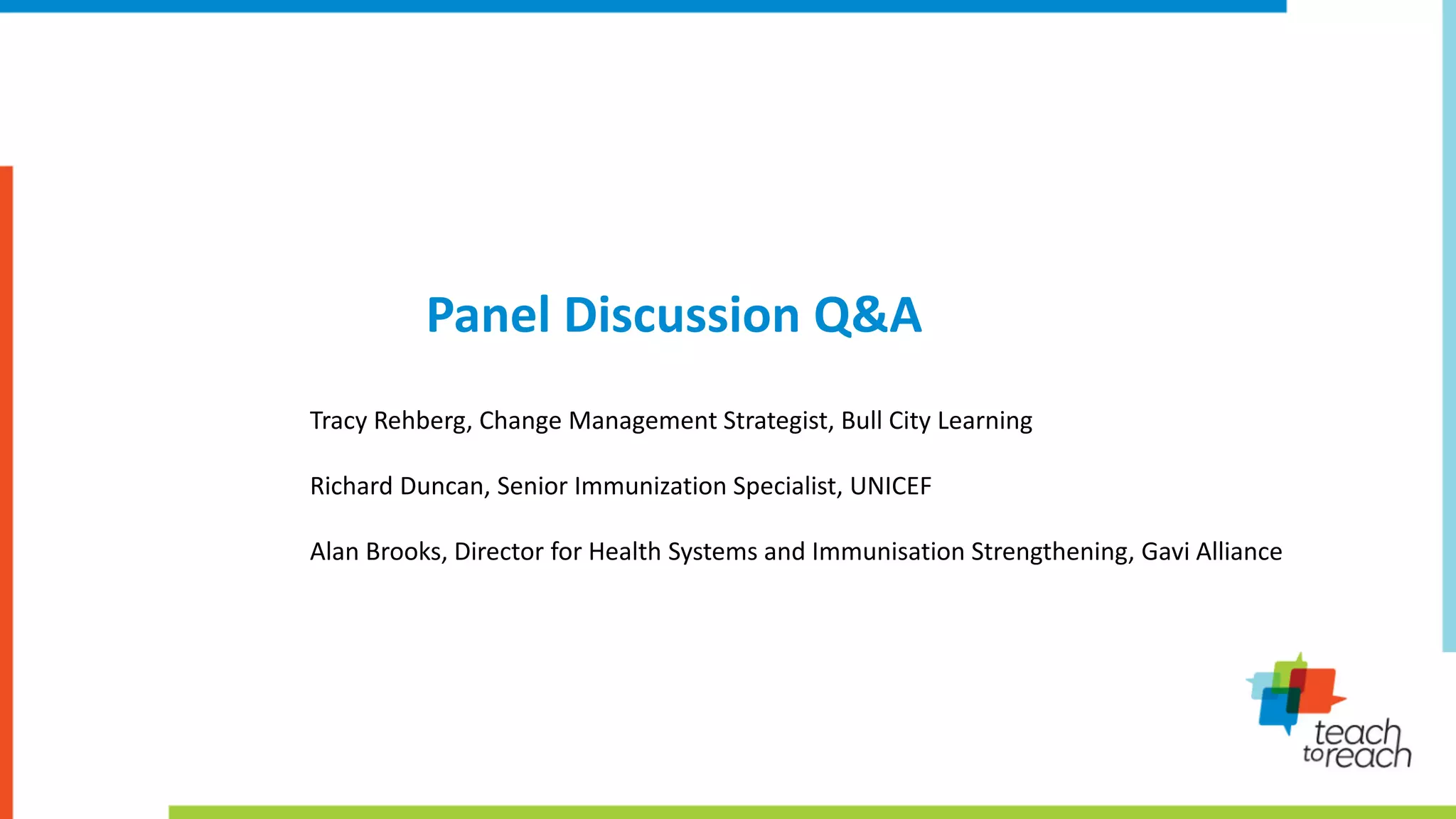 Panel Discussion Q&A
Tracy Rehberg, Change Management Strategist, Bull City Learning
Richard Duncan, Senior Immunization Specialist, UNICEF
Alan Brooks, Director for Health Systems and Immunisation Strengthening, Gavi Alliance
 