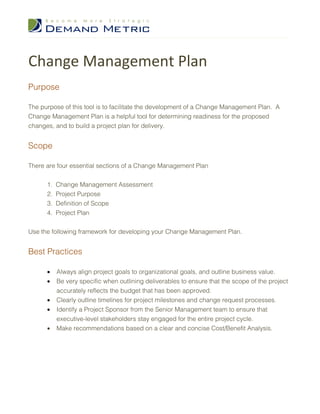Change Management Plan
Purpose

The purpose of this tool is to facilitate the development of a Change Management Plan. A
Change Management Plan is a helpful tool for determining readiness for the proposed
changes, and to build a project plan for delivery.


Scope

There are four essential sections of a Change Management Plan


      1.   Change Management Assessment
      2.   Project Purpose
      3.   Definition of Scope
      4.   Project Plan


Use the following framework for developing your Change Management Plan.


Best Practices

      •    Always align project goals to organizational goals, and outline business value.
      •    Be very specific when outlining deliverables to ensure that the scope of the project
           accurately reflects the budget that has been approved.
      •    Clearly outline timelines for project milestones and change request processes.
      •    Identify a Project Sponsor from the Senior Management team to ensure that
           executive-level stakeholders stay engaged for the entire project cycle.
      •    Make recommendations based on a clear and concise Cost/Benefit Analysis.
 
