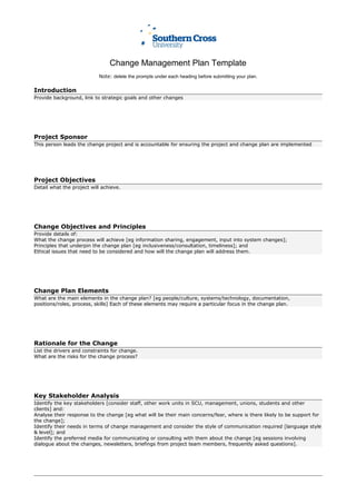 Change Management Plan Template
Note: delete the prompts under each heading before submitting your plan.
Introduction
Provide background, link to strategic goals and other changes
Project Sponsor
This person leads the change project and is accountable for ensuring the project and change plan are implemented
Project Objectives
Detail what the project will achieve.
Change Objectives and Principles
Provide details of:
What the change process will achieve [eg information sharing, engagement, input into system changes];
Principles that underpin the change plan [eg inclusiveness/consultation, timeliness]; and
Ethical issues that need to be considered and how will the change plan will address them.
Change Plan Elements
What are the main elements in the change plan? [eg people/culture, systems/technology, documentation,
positions/roles, process, skills] Each of these elements may require a particular focus in the change plan.
Rationale for the Change
List the drivers and constraints for change.
What are the risks for the change process?
Key Stakeholder Analysis
Identify the key stakeholders [consider staff, other work units in SCU, management, unions, students and other
clients] and:
Analyse their response to the change [eg what will be their main concerns/fear, where is there likely to be support for
the change];
Identify their needs in terms of change management and consider the style of communication required [language style
& level]; and
Identify the preferred media for communicating or consulting with them about the change [eg sessions involving
dialogue about the changes, newsletters, briefings from project team members, frequently asked questions].
 