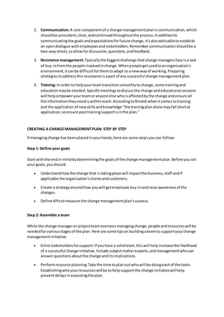 2. Communication:A core componentof a change managementplaniscommunication,which
shouldbe consistent,clear,andcontinuedthroughoutthe process.Inadditionto
communicatingthe goalsandexpectationsforfuture change,it'salsoadvisabletoestablish
an opendialogue withemployeesandstakeholders.Remembercommunicationshouldbe a
two-waystreet,soallowfordiscussion,questions,andfeedback.
3. Resistance management:Typicallythe biggestchallenge thatchange managersface isa lack
of buy-infromthe people involvedinchange.Whenpeoplegetusedtoanorganisation's
environment,itcanbe difficultforthemtoadapt to a new wayof working.Preparing
strategiestoaddressthisresistance isapart of any successful change managementplan.
4. Training: In orderto helpyourteamtransitionsmoothlytochange,some trainingand
educationmaybe needed.Specificmeetingstodiscussthe change andeducational sessions
will helpempoweryourteamoranyone else whoisaffectedbythe change andensure all
the informationtheyneediswithinreach.AccordingtoRinaldi whenitcomestotraining
and the applicationof newskillsandknowledge “the trainingplanalone mayfall shortat
application,soensure posttrainingsupportisinthe plan.”
CREATING A CHANGEMANAGEMENTPLAN: STEP BY STEP
If managingchange has beenplacedinyourhands,here are some stepsyoucan follow:
Step 1: Define your goals
Start withthe endin mindbydeterminingthe goalsof the change managementplan.Beforeyouset
your goals,youshould:
 Understand howthe change that is takingplace will impactthe business,staff andif
applicable the organisation’sclientsandcustomers.
 Create a strategyaroundhow youwill getemployee buy-inandraise awarenessof the
changes.
 Define KPIstomeasure the change managementplan'ssuccess.
Step 2: Assemble a team
While the change manageror projectteamoverseesmanagingchange,people andresourceswill be
neededforvariousstagesof the plan.Here are some tipson buildingateamto supportyourchange
managementinitiative:
 Enliststakeholdersforsupport:If youhave a solidteam, thiswill helpincrease the likelihood
of a successful change initiative.Include subjectmatterexperts,andmanagementwhocan
answerquestionsaboutthe change anditsimplications.
 Performresource planning:Take the time toplanout whowill be doingeachof the tasks.
Establishingwhoyourresourceswill be tohelpsupportthe change initiativewillhelp
preventdelaysinexecutingthe plan.
 