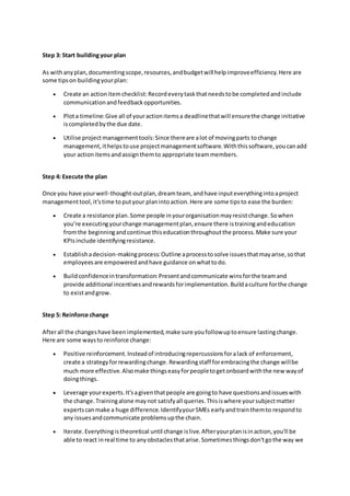 Step 3: Start buildingyour plan
As withanyplan,documentingscope,resources,andbudgetwill helpimproveefficiency.Here are
some tipson buildingyourplan:
 Create an actionitemchecklist:Recordeverytaskthatneedstobe completedandinclude
communicationandfeedbackopportunities.
 Plota timeline:Give all of youractionitemsa deadlinethatwill ensurethe change initiative
iscompletedbythe due date.
 Utilise projectmanagementtools:Since thereare alot of movingparts tochange
management,ithelpstouse projectmanagementsoftware.Withthissoftware,youcanadd
your actionitemsandassignthemto appropriate teammembers.
Step 4: Execute the plan
Once you have yourwell-thought-outplan,dreamteam, andhave inputeverythingintoaproject
managementtool,it'stime toputyour planintoaction.Here are some tipsto ease the burden:
 Create a resistance plan.Some people inyourorganisationmayresistchange.Sowhen
you’re executingyourchange managementplan,ensure there istrainingandeducation
fromthe beginningandcontinue thiseducationthroughoutthe process.Make sure your
KPIsinclude identifyingresistance.
 Establishadecision-makingprocess:Outline aprocesstosolve issuesthatmayarise,sothat
employeesare empoweredandhave guidance onwhattodo.
 Buildconfidenceintransformation:Presentandcommunicate winsforthe teamand
provide additional incentivesandrewardsforimplementation.Buildaculture forthe change
to existandgrow.
Step 5: Reinforce change
Afterall the changeshave beenimplemented,make sure youfollowuptoensure lastingchange.
Here are some waysto reinforce change:
 Positive reinforcement.Insteadof introducingrepercussionsforalack of enforcement,
create a strategyforrewardingchange.Rewardingstaff forembracingthe change willbe
much more effective.Alsomake thingseasyforpeopletogetonboardwiththe new wayof
doingthings.
 Leverage yourexperts.It'sagiventhatpeople are goingto have questionsandissueswith
the change.Trainingalone maynot satisfyall queries.Thisiswhere yoursubjectmatter
expertscanmake a huge difference.IdentifyyourSMEs earlyandtrainthemto respondto
any issuesandcommunicate problemsupthe chain.
 Iterate.Everythingistheoretical until change islive.Afteryourplanisinaction,you'll be
able to react inreal time to anyobstaclesthatarise.Sometimesthingsdon'tgothe way we
 