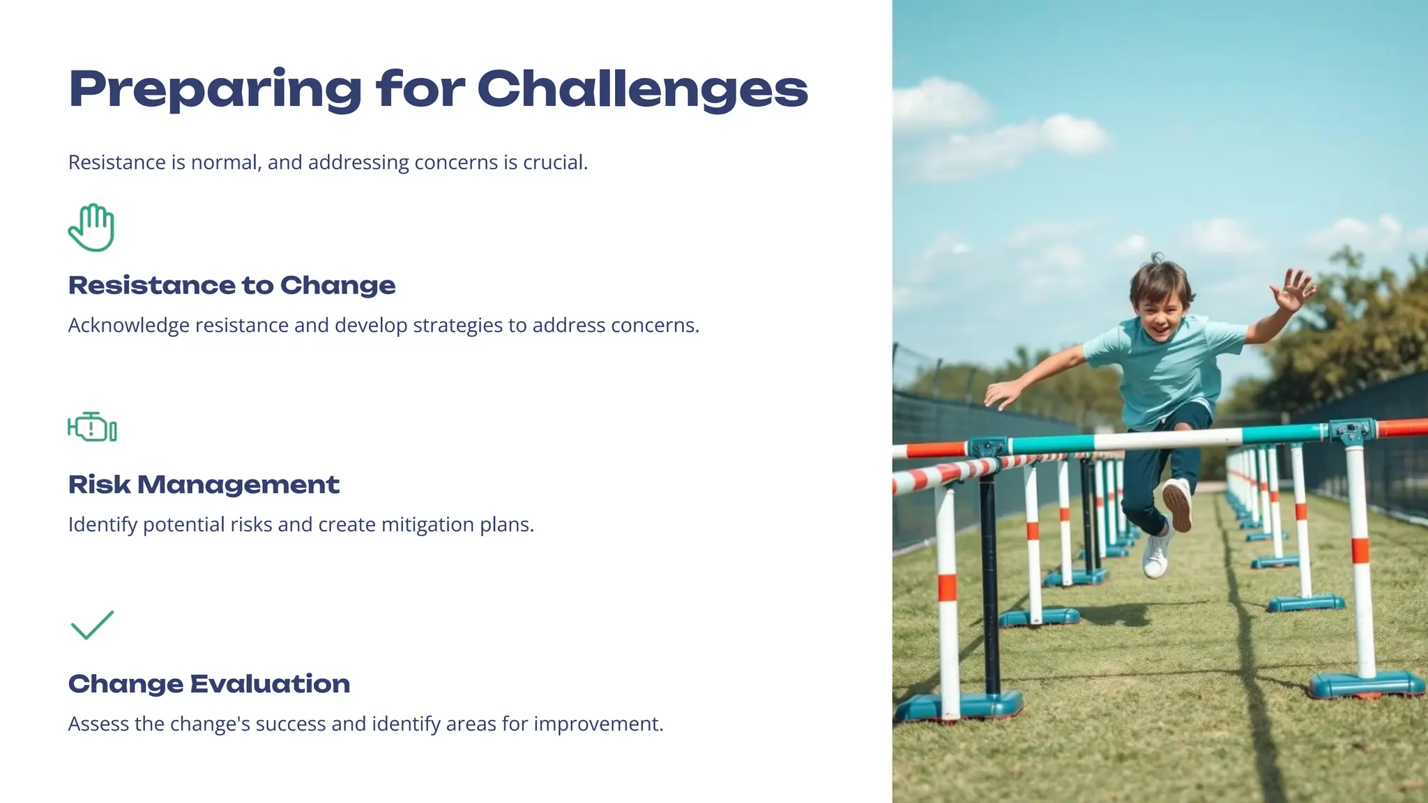 Preparing for Challenges
Resistance is normal, and addressing concerns is crucial.
Resistance to Change
Acknowledge resistance and develop strategies to address concerns.
Risk Management
Identify potential risks and create mitigation plans.
Change Evaluation
Assess the change's success and identify areas for improvement.
 