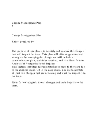 Change Management Plan
5
Change Management Plan
Report prepared by:
The purpose of this plan is to identify and analyze the changes
that will impact the team. This plan will offer suggestions and
strategies for managing the change and will include a
communication plan, activities required, and risk identification.
Analysis of Reorganizational Impacts
This section identifies reorganizational impacts to the team due
to the changes identified in the case study. You are to identify
at least two changes that are occurring and what the impact is to
the team.
Identify two reorganizational changes and their impacts to the
team.
 