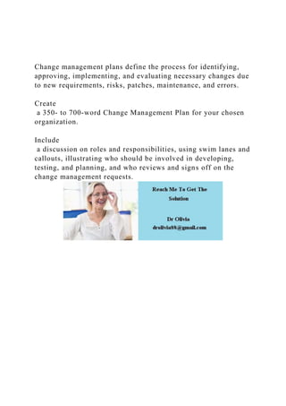 Change management plans define the process for identifying,
approving, implementing, and evaluating necessary changes due
to new requirements, risks, patches, maintenance, and errors.
Create
a 350- to 700-word Change Management Plan for your chosen
organization.
Include
a discussion on roles and responsibilities, using swim lanes and
callouts, illustrating who should be involved in developing,
testing, and planning, and who reviews and signs off on the
change management requests.
 