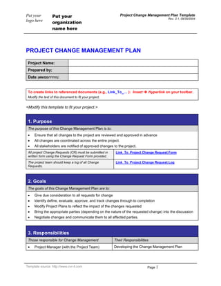 PROJECT CHANGE MANAGEMENT PLAN<br />Project Name:Prepared by:Date (MM/DD/YYYY):<br />To create links to referenced documents (e.g., Link_To_… ):  Insert  Hyperlink on your toolbar. Modify the text of this document to fit your project.  <br /><Modify this template to fit your project.><br />1. PurposeThe purpose of this Change Management Plan is to: Ensure that all changes to the project are reviewed and approved in advanceAll changes are coordinated across the entire project. All stakeholders are notified of approved changes to the project.All project Change Requests (CR) must be submitted in written form using the Change Request Form provided.Link_To_Project Change Request FormThe project team should keep a log of all Change Requests.Link_To_Project Change Request Log<br />2. GoalsThe goals of this Change Management Plan are to: Give due consideration to all requests for change Identify define, evaluate, approve, and track changes through to completionModify Project Plans to reflect the impact of the changes requested Bring the appropriate parties (depending on the nature of the requested change) into the discussionNegotiate changes and communicate them to all affected parties.<br />3. ResponsibilitiesThose responsible for Change ManagementTheir ResponsibilitiesProject Manager (with the Project Team)Developing the Change Management PlanProject ManagerFacilitating or executing the change management process. This process may result in changes to the scope, schedule, budget, and/or quality plans. Additional resources may be required.A designated member of the Project Team Maintaining a log of all CRsProject Manager Conducting reviews of all change management activities with senior management on a periodic basisThe Executive Committee Ensuring that adequate resources and funding are available to support execution of the Change Management PlanEnsuring that the Change Management Plan is implemented<br />4. Process<The Change Management process may be simple or complex.  The following text is provided as an example of how requests for change can be handled in your project.  Supplement with a graphical flowchart if that will help your stakeholders understand the process.  Modify as necessary.>The Change Management process occurs in six steps:Submit written Change Request (CR)Review CRs and approve or reject for further analysisIf approved, perform analysis and develop a recommendationAccept or reject the recommendationIf accepted, update project documents and re-plan Notify all stakeholders of the change.In practice the Change Request process is a bit more complex. The following describes the change control process in detail:Any stakeholder can request or identify a change. He/she uses a Change Request Form to document the nure of the change request.The completed form is sent to a designated member of the Project Team who enters the CR into the Project Change Request Log.Link_To_Project Change Request LogCRs are reviewed daily by the Project Manager or designee and assigned one four possible outcomes:Reject:Notice is sent to the submitterSubmitter may appeal (which sends the matter to the Project Team)Project Team reviews the CR at its next meeting.Defer to a date:Project Team is scheduled to consider the CR on a given dateNotice is sent to the submitterSubmitter may appeal (which sends the matter to the Project Team)Project Team reviews the CR at their meeting.Accept for analysis immediately (e.g., emergency):An analyst is assigned and impact analysis begins Project Team is notified.Accept for consideration by the project team:Project Team reviews the CR at its next meeting.All new pending CRs are reviewed at the Project Team meeting. Possible outcomes:Reject:Notice is sent to the submitterSubmitter may appeal (which sends the matter to the Project Sponsor, and possibly to the Executive Committee)Executive Committee review is final.Defer to a date:Project Team is scheduled to consider the CR on a given dateNotice is sent to the submitter.Accept for analysis:An analyst is assigned and impact analysis beginsNotice is sent to the submitter.Once the analysis is complete, the Project Team reviews the results.  Possible outcomes:Reject:Notice is sent to the submitterSubmitter may appeal which sends the matter to the Project Sponsor (and possibly to the Executive Committee)Executive Committee review is final.Accept:Project Team accepts the analyst’s recommendation Notice is sent to Project Sponsor as follows:Low-impact CR – Information only, no action requiredMedium-impact CR –  Sponsor review requested; no other action requiredHigh-impact CR – Sponsor approval required.Return for further analysis:Project Team has questions or suggestions that are sent back to the analyst for further consideration.Accepted CRs are forwarded to the Project Sponsor for review of recommendations. Possible outcomes:Reject:Notice is sent to the submitterSubmitter may appeal to the Executive CommitteeExecutive Committee review is final.Accept:Notice is sent to the submitterProject Team updates relevant project documentsProject Team re-plansProject Team acts on the new plan.Return for further analysis:The Sponsor has questions or suggestions that are sent back to the analyst for further considerationNotice is sent to the submitterAnalyst’s recommendations are reviewed by Project Team (return to Step 5).<br />5. Notes on the Change Control Process<Modify Sections 3 and 5  to meet the needs of your project.>A Change Request is:Included in the project only when both Sponsor and Project Team agree on a recommended action.The CR may be:Low-impact – Has no material affect on cost or schedule. Quality is not impaired.Medium-impact – Moderate impact on cost or schedule, or no impact on cost or schedule but quality is impaired. If impact is negative, Sponsor review and approval is required High-impact – Significant impact on cost, schedule or quality. If impact is negative, Executive Committee review and approval is requiredFor this project: Moderate-impact – Fewer than X days change in schedule; less than $XX change in budget; one or more major use cases materially degraded High-impact – More than X days change in schedule; more than $XX change in budget; one or more major use cases lost.All project changes will require some degree of update to project documents:Low-impact – Changes likely require update only to requirements and specifications documentsModerate- or high-impact – depending on the type of change, the following documents (at a minimum) must be reviewed and may require update:Type of Change:Documents to Review (and update as needed):ScopeScope Statement and WBSBudgetProject ScheduleResource PlanRisk Response PlanRequirementsSpecificationsScheduleProject ScheduleBudgetResource PlanRisk Response PlanBudgetBudgetProject ScheduleResource PlanRisk Response PlanQualityBudgetProject ScheduleResource PlanRisk Response PlanQuality PlanRequirementsSpecificationsProject documents:Whenever changes are made to project documents, the version history is updated in the document and prior versions are maintained in an archive. Edit access to project documents is limited to the Project Manager and designated individuals on the Project Team.For this project, all electronic documents are kept in (select one of the following and describe it in the adjacent space provided):[   ] Version Control System:[   ] Central storage available to the Project Team:[   ] Other:For this project, all paper documents are kept in (select one of the following and describe it in the adjacent space provided):[   ] Project file maintained by the Project Manager:[   ] Other:The following individuals have edit access to project documents:RoleDocumentsProject ManagerAll current documentsProject archive<br />6. Project Change Management Plan / SignaturesProject Name:Project Manager:I have reviewed the information contained in this Project Change Management Plan and agree:NameRoleSignatureDate(MM/DD/YYYY)<br />The signatures above indicate an understanding of the purpose and content of this document by those signing it. By signing this document, they agree to this as the formal Project Change Management Plan.<br />