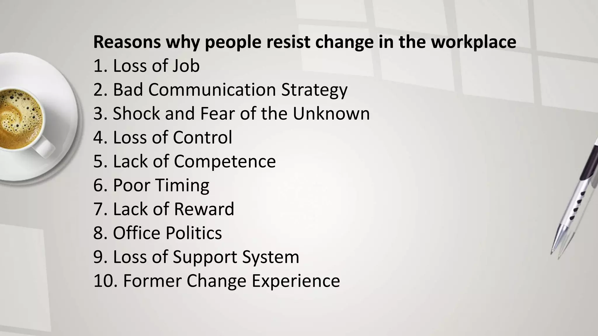 Reasons why people resist change in the workplace
1. Loss of Job
2. Bad Communication Strategy
3. Shock and Fear of the Unknown
4. Loss of Control
5. Lack of Competence
6. Poor Timing
7. Lack of Reward
8. Office Politics
9. Loss of Support System
10. Former Change Experience
 
