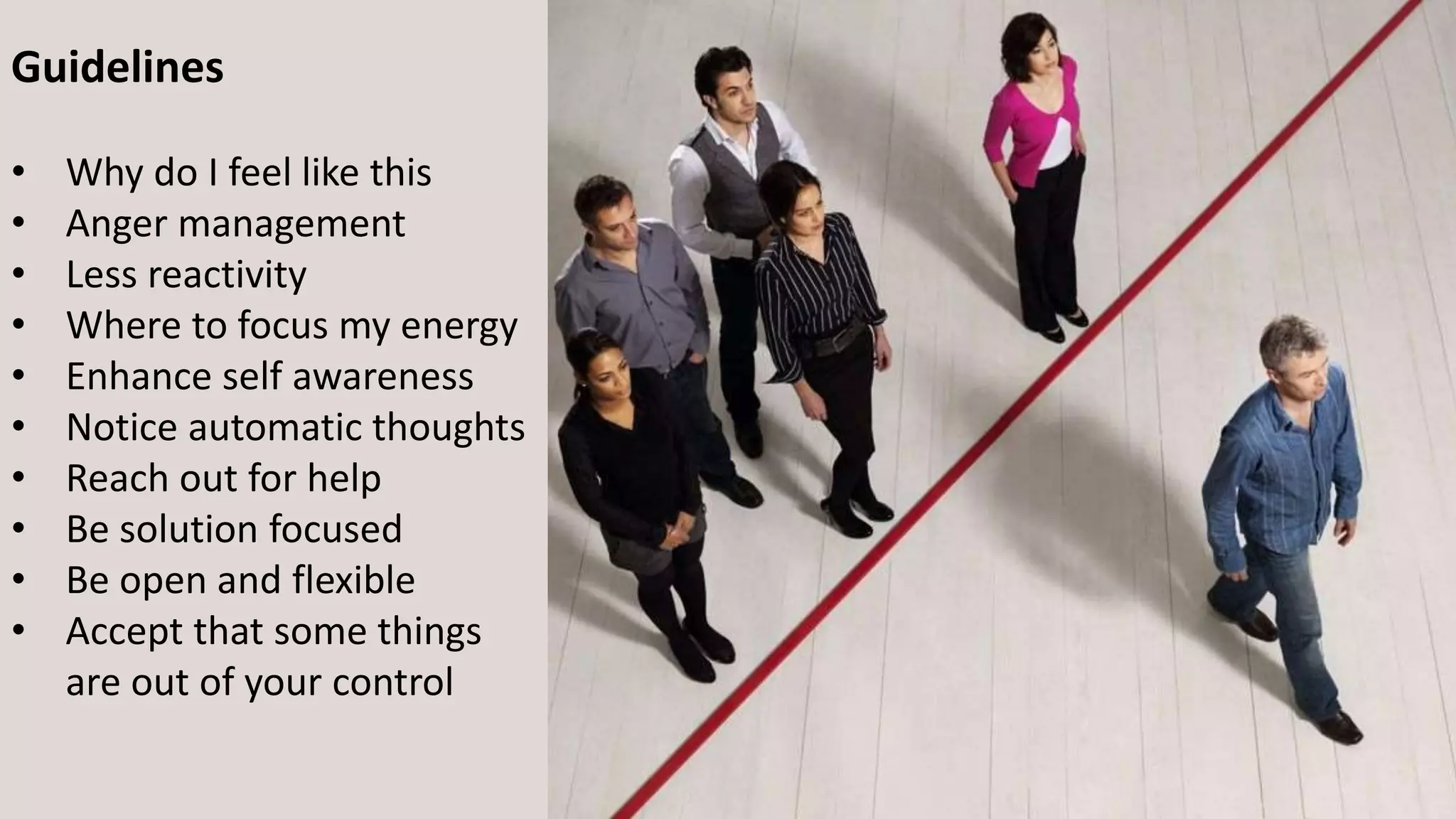 Guidelines
• Why do I feel like this
• Anger management
• Less reactivity
• Where to focus my energy
• Enhance self awareness
• Notice automatic thoughts
• Reach out for help
• Be solution focused
• Be open and flexible
• Accept that some things
are out of your control
 