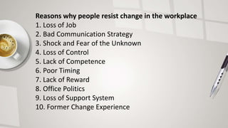 Reasons why people resist change in the workplace
1. Loss of Job
2. Bad Communication Strategy
3. Shock and Fear of the Unknown
4. Loss of Control
5. Lack of Competence
6. Poor Timing
7. Lack of Reward
8. Office Politics
9. Loss of Support System
10. Former Change Experience
 