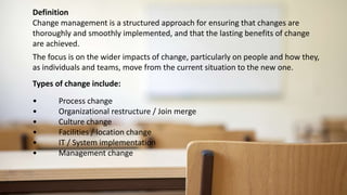 Change management is a structured approach for ensuring that changes are
thoroughly and smoothly implemented, and that the lasting benefits of change
are achieved.
Definition
The focus is on the wider impacts of change, particularly on people and how they,
as individuals and teams, move from the current situation to the new one.
Types of change include:
• Process change
• Organizational restructure / Join merge
• Culture change
• Facilities / location change
• IT / System implementation
• Management change
 