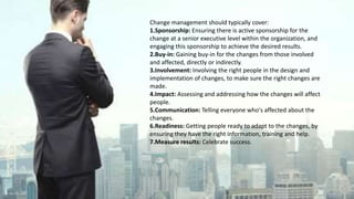 Change management should typically cover:
1.Sponsorship: Ensuring there is active sponsorship for the
change at a senior executive level within the organization, and
engaging this sponsorship to achieve the desired results.
2.Buy-in: Gaining buy-in for the changes from those involved
and affected, directly or indirectly.
3.Involvement: Involving the right people in the design and
implementation of changes, to make sure the right changes are
made.
4.Impact: Assessing and addressing how the changes will affect
people.
5.Communication: Telling everyone who's affected about the
changes.
6.Readiness: Getting people ready to adapt to the changes, by
ensuring they have the right information, training and help.
7.Measure results: Celebrate success.
 