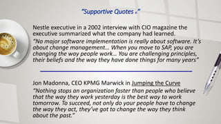 Nestle executive in a 2002 interview with CIO magazine the
executive summarized what the company had learned.
“No major software implementation is really about software. It’s
about change management… When you move to SAP, you are
changing the way people work… You are challenging principles,
their beliefs and the way they have done things for many years”
Jon Madonna, CEO KPMG Marwick in Jumping the Curve
“Nothing stops an organization faster than people who believe
that the way they work yesterday is the best way to work
tomorrow. To succeed, not only do your people have to change
the way they act, they’ve got to change the way they think
about the past.”
“Supportive Quotes ©”
 