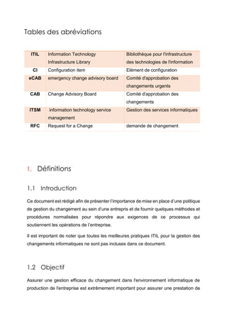 Tables des abréviations
ITIL Information Technology
Infrastructure Library
Bibliothèque pour l'infrastructure
des technologies de l'information
CI Configuration item Elément de configuration
eCAB emergency change advisory board Comité d'approbation des
changements urgents
CAB Change Advisory Board Comité d'approbation des
changements
ITSM information technology service
management
Gestion des services informatiques
RFC Request for a Change demande de changement
1. Définitions
1.1 Introduction
Ce document est rédigé afin de présenter l’importance de mise en place d’une politique
de gestion du changement au sein d’une entrepris et de fournir quelques méthodes et
procédures normalisées pour répondre aux exigences de ce processus qui
soutiennent les opérations de l’entreprise.
Il est important de noter que toutes les meilleures pratiques ITIL pour la gestion des
changements informatiques ne sont pas incluses dans ce document.
1.2 Objectif
Assurer une gestion efficace du changement dans l'environnement informatique de
production de l'entreprise est extrêmement important pour assurer une prestation de
 