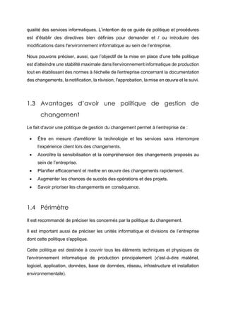 qualité des services informatiques. L’intention de ce guide de politique et procédures
est d'établir des directives bien définies pour demander et / ou introduire des
modifications dans l'environnement informatique au sein de l’entreprise.
Nous pouvons préciser, aussi, que l’objectif de la mise en place d’une telle politique
est d'atteindre une stabilité maximale dans l'environnement informatique de production
tout en établissant des normes à l'échelle de l'entreprise concernant la documentation
des changements, la notification, la révision, l'approbation, la mise en œuvre et le suivi.
1.3 Avantages d’avoir une politique de gestion de
changement
Le fait d'avoir une politique de gestion du changement permet à l’entreprise de :
 Être en mesure d'améliorer la technologie et les services sans interrompre
l’expérience client lors des changements.
 Accroître la sensibilisation et la compréhension des changements proposés au
sein de l’entreprise.
 Planifier efficacement et mettre en œuvre des changements rapidement.
 Augmenter les chances de succès des opérations et des projets.
 Savoir prioriser les changements en conséquence.
1.4 Périmètre
Il est recommandé de préciser les concernés par la politique du changement.
Il est important aussi de préciser les unités informatique et divisions de l’entreprise
dont cette politique s'applique.
Cette politique est destinée à couvrir tous les éléments techniques et physiques de
l'environnement informatique de production principalement (c'est-à-dire matériel,
logiciel, application, données, base de données, réseau, infrastructure et installation
environnementale).
 