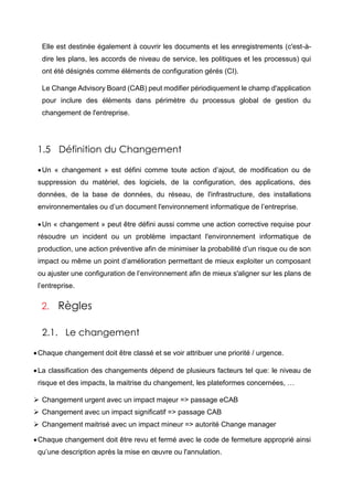 Elle est destinée également à couvrir les documents et les enregistrements (c'est-à-
dire les plans, les accords de niveau de service, les politiques et les processus) qui
ont été désignés comme éléments de configuration gérés (CI).
Le Change Advisory Board (CAB) peut modifier périodiquement le champ d'application
pour inclure des éléments dans périmètre du processus global de gestion du
changement de l'entreprise.
1.5 Définition du Changement
Un « changement » est défini comme toute action d’ajout, de modification ou de
suppression du matériel, des logiciels, de la configuration, des applications, des
données, de la base de données, du réseau, de l'infrastructure, des installations
environnementales ou d’un document l'environnement informatique de l’entreprise.
Un « changement » peut être défini aussi comme une action corrective requise pour
résoudre un incident ou un problème impactant l'environnement informatique de
production, une action préventive afin de minimiser la probabilité d’un risque ou de son
impact ou même un point d’amélioration permettant de mieux exploiter un composant
ou ajuster une configuration de l’environnement afin de mieux s'aligner sur les plans de
l’entreprise.
2. Règles
2.1. Le changement
Chaque changement doit être classé et se voir attribuer une priorité / urgence.
La classification des changements dépend de plusieurs facteurs tel que: le niveau de
risque et des impacts, la maitrise du changement, les plateformes concernées, …
 Changement urgent avec un impact majeur => passage eCAB
 Changement avec un impact significatif => passage CAB
 Changement maitrisé avec un impact mineur => autorité Change manager
Chaque changement doit être revu et fermé avec le code de fermeture approprié ainsi
qu’une description après la mise en œuvre ou l'annulation.
 