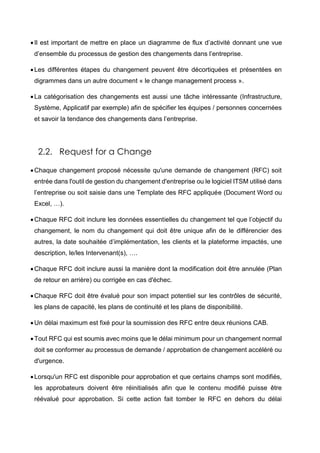 Il est important de mettre en place un diagramme de flux d’activité donnant une vue
d’ensemble du processus de gestion des changements dans l’entreprise.
Les différentes étapes du changement peuvent être décortiquées et présentées en
digrammes dans un autre document « le change management process ».
La catégorisation des changements est aussi une tâche intéressante (Infrastructure,
Système, Applicatif par exemple) afin de spécifier les équipes / personnes concernées
et savoir la tendance des changements dans l’entreprise.
2.2. Request for a Change
Chaque changement proposé nécessite qu'une demande de changement (RFC) soit
entrée dans l'outil de gestion du changement d'entreprise ou le logiciel ITSM utilisé dans
l’entreprise ou soit saisie dans une Template des RFC appliquée (Document Word ou
Excel, …).
Chaque RFC doit inclure les données essentielles du changement tel que l’objectif du
changement, le nom du changement qui doit être unique afin de le différencier des
autres, la date souhaitée d’implémentation, les clients et la plateforme impactés, une
description, le/les Intervenant(s), ….
Chaque RFC doit inclure aussi la manière dont la modification doit être annulée (Plan
de retour en arrière) ou corrigée en cas d'échec.
Chaque RFC doit être évalué pour son impact potentiel sur les contrôles de sécurité,
les plans de capacité, les plans de continuité et les plans de disponibilité.
Un délai maximum est fixé pour la soumission des RFC entre deux réunions CAB.
Tout RFC qui est soumis avec moins que le délai minimum pour un changement normal
doit se conformer au processus de demande / approbation de changement accéléré ou
d'urgence.
Lorsqu'un RFC est disponible pour approbation et que certains champs sont modifiés,
les approbateurs doivent être réinitialisés afin que le contenu modifié puisse être
réévalué pour approbation. Si cette action fait tomber le RFC en dehors du délai
 