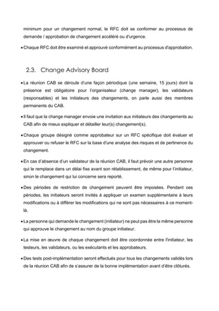 minimum pour un changement normal, le RFC doit se conformer au processus de
demande / approbation de changement accéléré ou d'urgence.
Chaque RFC doit être examiné et approuvé conformément au processus d'approbation.
2.3. Change Advisory Board
La réunion CAB se déroule d’une façon périodique (une semaine, 15 jours) dont la
présence est obligatoire pour l’organisateur (change manager), les validateurs
(responsables) et les initiateurs des changements, on parle aussi des membres
permanents du CAB.
Il faut que la change manager envoie une invitation aux initiateurs des changements au
CAB afin de mieux expliquer et détailler leur(s) changement(s).
Chaque groupe désigné comme approbateur sur un RFC spécifique doit évaluer et
approuver ou refuser le RFC sur la base d'une analyse des risques et de pertinence du
changement.
En cas d’absence d’un validateur de la réunion CAB, il faut prévoir une autre personne
qui le remplace dans un délai fixe avant son rétablissement, de même pour l’initiateur,
sinon le changement qui lui concerne sera reporté.
Des périodes de restriction de changement peuvent être imposées. Pendant ces
périodes, les initiateurs seront invités à appliquer un examen supplémentaire à leurs
modifications ou à différer les modifications qui ne sont pas nécessaires à ce moment-
là.
La personne qui demande le changement (initiateur) ne peut pas être la même personne
qui approuve le changement au nom du groupe initiateur.
La mise en œuvre de chaque changement doit être coordonnée entre l'initiateur, les
testeurs, les validateurs, ou les exécutants et les approbateurs.
Des tests post-implémentation seront effectués pour tous les changements validés lors
de la réunion CAB afin de s’assurer de la bonne implémentation avant d’être clôturés.
 