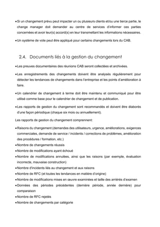 Si un changement prévu peut impacter un ou plusieurs clients et/ou une tierce partie, le
change manager doit demander au centre de services d’informer ces parties
concernées et avoir leur(s) accord(s) en leur transmettant les informations nécessaires.
Un système de vote peut être appliqué pour certains changements lors du CAB.
2.4. Documents liés à la gestion du changement
Les preuves documentaires des réunions CAB seront collectées et archivées.
Les enregistrements des changements doivent être analysés régulièrement pour
détecter les tendances de changements dans l’entreprise et les points d’amélioration à
faire.
Un calendrier de changement à terme doit être maintenu et communiqué pour être
utilisé comme base pour le calendrier de changement et de publication.
Les rapports de gestion du changement sont recommandés et doivent être élaborés
d’une façon périodique (chaque six mois ou annuellement).
Les rapports de gestion du changement comprennent:
Raisons du changement (demandes des utilisateurs, urgence, améliorations, exigences
commerciales, demande de service / incidents / corrections de problèmes, amélioration
des procédures / formation, etc.)
Nombre de changements réussis
Nombre de modifications ayant échoué
Nombre de modifications annulées, ainsi que les raisons (par exemple, évaluation
incorrecte, mauvaise construction)
Nombre d'incidents liés au changement et aux raisons
Nombre de RFC (et toutes les tendances en matière d’origine)
Nombre de modifications mises en œuvre examinées et taille des arriérés d’examen
Données des périodes précédentes (dernière période, année dernière) pour
comparaison
Nombre de RFC rejetés
Nombre de changements par catégorie
 