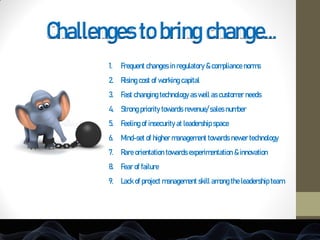 Challenges to bring change…
1. Frequent changes in regulatory & compliance norms
2. Rising cost of working capital
3. Fast changing technology as well as customer needs
4. Strong priority towards revenue/ sales number
5. Feeling of insecurity at leadership space
6. Mind-set of higher management towards newer technology
7. Rare orientation towards experimentation & innovation
8. Fear of failure
9. Lack of project management skill among the leadership team
 