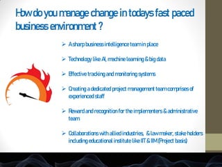 How do you manage change in todays fast paced
business environment ?
 A sharp business intelligence team in place
 Technology like AI, machine learning & big data
 Effective tracking and monitoring systems
 Creating a dedicated project management team comprises of
experienced staff
 Reward and recognition for the implementers & administrative
team
 Collaborations with allied industries, & law maker, stake holders
including educational institute like IIT & IIM (Project basis)
 