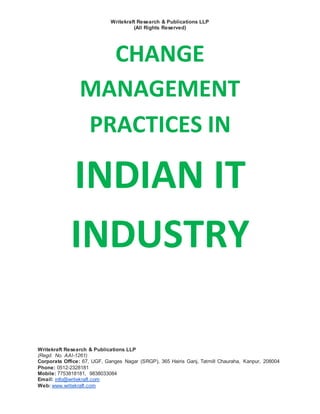 Writekraft Research & Publications LLP
(All Rights Reserved)
Writekraft Research & Publications LLP
(Regd. No. AAI-1261)
Corporate Office: 67, UGF, Ganges Nagar (SRGP), 365 Hairis Ganj, Tatmill Chauraha, Kanpur, 208004
Phone: 0512-2328181
Mobile: 7753818181, 9838033084
Email: info@writekraft.com
Web: www.writekraft.com
CHANGE
MANAGEMENT
PRACTICES IN
INDIAN IT
INDUSTRY
 