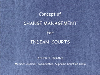 Concept of
CHANGE MANAGEMENT
for
INDIAN COURTS
ASHOK T. UKRANI
Member Judicial, eCommittee, Supreme Court of India
 