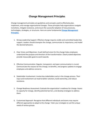 Change Management Principles
Change management principles are guidelines and concepts used to effectively plan,
implement, and manage organizational changes. These principles help organizations navigate
transitions, mitigate resistance, and ensure the successful adoption of new processes,
technologies, strategies, or structures. Here are some fundamental Change Management
Principles:
1. Strong Leadership Support: Effective change requires visible and committed leadership
support. Leaders should champion the change, communicate its importance, and model
the desired behaviors.
2. Clear Vision and Objectives: A well-defined vision for the change helps employees
understand the purpose and direction of the transformation. Clearly stated objectives
provide measurable goals to work towards.
3. Effective Communication: Regular, transparent, and open communication is crucial.
Communicate the reasons for the change, its benefits, and progress updates to engage
employees and address concerns.
4. Stakeholder Involvement: Involve key stakeholders early in the change process. Their
input and involvement can lead to better solutions, build ownership, and reduce
resistance.
5. Change Readiness Assessment: Evaluate the organization's readiness for change. Assess
its capacity for change, identify potential barriers, and develop strategies to address
them.
6. Customized Approach: Recognize that different individuals and teams may require
different approaches to adapt to the change. Tailor your strategies to suit the unique
needs of various groups.
 