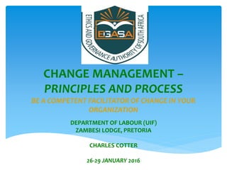 CHANGE MANAGEMENT –
PRINCIPLES AND PROCESS
BE A COMPETENT FACILITATOR OF CHANGE IN YOUR
ORGANIZATION
DEPARTMENT OF LABOUR (UIF)
ZAMBESI LODGE, PRETORIA
CHARLES COTTER
26-29 JANUARY 2016
 