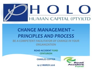 CHANGE MANAGEMENT –
PRINCIPLES AND PROCESS
BE A COMPETENT FACILITATOR OF CHANGE IN YOUR
ORGANIZATION
ROAD ACCIDENT FUND
CENTURION
CHARLES COTTER
14-17 MARCH 2016
 