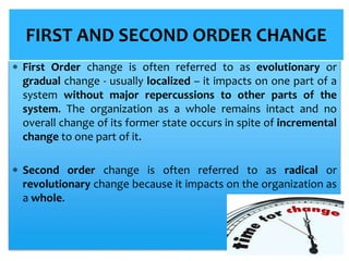  First Order change is often referred to as evolutionary or
gradual change - usually localized – it impacts on one part of a
system without major repercussions to other parts of the
system. The organization as a whole remains intact and no
overall change of its former state occurs in spite of incremental
change to one part of it.
 Second order change is often referred to as radical or
revolutionary change because it impacts on the organization as
a whole.
FIRST AND SECOND ORDER CHANGE
 
