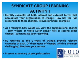  Identify examples of both internal and external forces that
necessitate your organization to change. How has the RAF
responded to these changes? Provide practical examples.
 As a manager, how would you view the organizational change
– calm waters or white water and/or first or second order
change? Substantiate your reasoning.
 By referring to the 5 types of change, provide relevant
examples of each. Of these types of change, which is the most
challenging? Motivate your answer.
 Present a summary of group discussion
SYNDICATE GROUP LEARNING
ACTIVITY 1
 