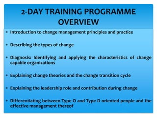  Introduction to change management principles and practice
 Describing the types of change
 Diagnosis: Identifying and applying the characteristics of change
capable organizations
 Explaining change theories and the change transition cycle
 Explaining the leadership role and contribution during change
 Differentiating between Type O and Type D oriented people and the
effective management thereof
2-DAY TRAINING PROGRAMME
OVERVIEW
 