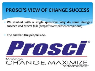  We started with a single question: Why do some changes
succeed and others fail? (https://www.prosci.com/about)
 The answer: the people side.
PROSCI’S VIEW OF CHANGE SUCCESS
 