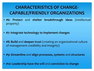  #6: Protect and shelter breakthrough ideas (intellectual
property)
 #7: Integrate technology to implement changes
 #8: Build and deepen trust (creating an organizational culture
of management credibility and integrity)
 #9: Streamline and align processes, systems and structures
 #10: Leadership have the will and conviction to change
CHARACTERISTICS OF CHANGE-
CAPABLE/FRIENDLY ORGANIZATIONS
 