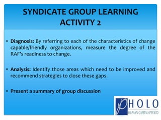  Diagnosis: By referring to each of the characteristics of change
capable/friendly organizations, measure the degree of the
RAF’s readiness to change.
 Analysis: Identify those areas which need to be improved and
recommend strategies to close these gaps.
 Present a summary of group discussion
SYNDICATE GROUP LEARNING
ACTIVITY 2
 