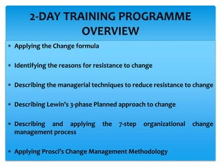  Applying the Change formula
 Identifying the reasons for resistance to change
 Describing the managerial techniques to reduce resistance to change
 Describing Lewin’s 3-phase Planned approach to change
 Describing and applying the 7-step organizational change
management process
 Applying Prosci’s Change Management Methodology
2-DAY TRAINING PROGRAMME
OVERVIEW
 