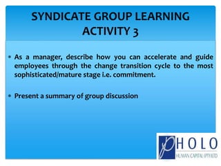  As a manager, describe how you can accelerate and guide
employees through the change transition cycle to the most
sophisticated/mature stage i.e. commitment.
 Present a summary of group discussion
SYNDICATE GROUP LEARNING
ACTIVITY 3
 