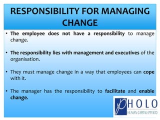 • The employee does not have a responsibility to manage
change.
• The responsibility lies with management and executives of the
organisation.
• They must manage change in a way that employees can cope
with it.
• The manager has the responsibility to facilitate and enable
change.
RESPONSIBILITY FOR MANAGING
CHANGE
 