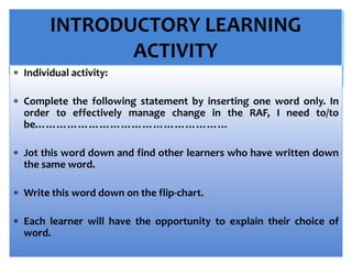 INTRODUCTORY LEARNING
ACTIVITY
 Individual activity:
 Complete the following statement by inserting one word only. In
order to effectively manage change in the RAF, I need to/to
be………………………………………………
 Jot this word down and find other learners who have written down
the same word.
 Write this word down on the flip-chart.
 Each learner will have the opportunity to explain their choice of
word.
 