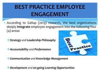  According to Gallup (2013) research, the best organizations
deeply integrate employee engagement into the following four
(4) areas:
Strategy and Leadership Philosophy
Accountability and Performance
Communication and Knowledge Management
Development and on-going Learning Opportunities
BEST PRACTICE EMPLOYEE
ENGAGEMENT
 