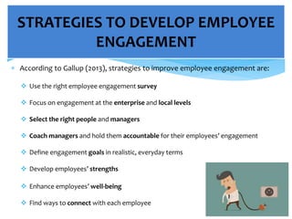  According to Gallup (2013), strategies to improve employee engagement are:
 Use the right employee engagement survey
 Focus on engagement at the enterprise and local levels
 Select the right people and managers
 Coach managers and hold them accountable for their employees’ engagement
 Define engagement goals in realistic, everyday terms
 Develop employees’ strengths
 Enhance employees’ well-being
 Find ways to connect with each employee
STRATEGIES TO DEVELOP EMPLOYEE
ENGAGEMENT
 